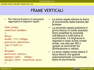FRAME VERTICALI Per Internet Explorer è necessario  aggiungere  le seguenti regole: html,body{ overflow:hidden;  } #fix{ width /**/:200px; position:absolute; top:0;left:0; } #frame{ position:static; margin-left:  200px; height:100%; overflow:auto; } La prima regola elimina la barra di scorrimento della finestra del browser La seconda regola posiziona il primo blocco in modo assoluto. Sono ereditate le proprietà sull’altezza e sulla barra di scorrimento. La larghezza è regolata in base al box model errato, ma solo per IE5.x (grazie al commento fra dichiarazione e valore) La terza regola rende statico il terzo blocco che gestirà autonomamente un’eventuale barra di scorrimento SECONDA PARTE: EMULARE I FRAME CON I CSS 