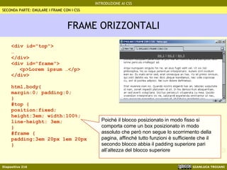 FRAME ORIZZONTALI <div id="top"> … </div> <div id="frame"> <p>Lorem ipsum …</p> </div> html,body{  margin:0; padding:0;  } #top { position:fixed; height:3em; width:100%; line-height: 3em; } #frame { padding:3em 20px 1em 20px } SECONDA PARTE: EMULARE I FRAME CON I CSS Poiché il blocco posizionato in modo fisso si comporta come un box posizionato in modo assoluto che però non segue lo scorrimento della pagina, affinché tutto funzioni è sufficiente che il secondo blocco abbia il padding superiore pari all’altezza del blocco superiore 