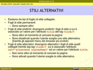 STILI ALTERNATIVI Esistono tre tipi di foglio di stile collegato: Fogli di stile permanenti Sono sempre attivi Fogli di stile preferiti: divengono preferiti i fogli di stile a cui è associato un valore per l’attributo  title  del tag  <link/> Sono attivi al momento di caricare la pagina Sono disattivati quando l’utente sceglie uno stile alternativo (tramite gli appositi menu dei browser più evoluti) Fogli di stile alternativi: divengono alternativi i fogli di stile quelli collegati tramite tag tag  <link/>  cui è associato l’attributo  rel="alternate stylesheet"  ed un valore per l’attributo  title   Non sono attivi al momento di caricare la pagina Sono attivati quando l’utente sceglie lo stile alternativo SECONDA PARTE: EMULARE I FRAME CON I CSS 