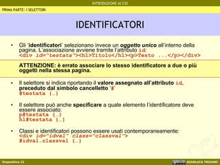 IDENTIFICATORI Gli ‘ identificatori ’ selezionano invece un  oggetto unico  all’interno della pagina. L’associazione avviene tramite l’attributo  id : <div  id="testata" ><h1>Titolo</h1><p>Testo ...</p></div> ATTENZIONE: è errato associare lo stesso identificatore a due o più oggetti nella stessa pagina. Il selettore si indica riportando il  valore assegnato all’attributo  id ,  preceduto dal simbolo cancelletto  ‘ # ’ #testata {…} Il selettore può anche  specificare  a quale elemento l’identificatore deve essere associato: p#testata {…} h1#testata {…} Classi e identificatori possono essere usati contemporaneamente: <div  id="idval" class="classval" > #idval.classval {…} PRIMA PARTE: I SELETTORI 