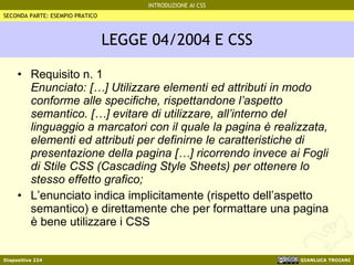 LEGGE 04/2004 E CSS Requisito n. 1 Enunciato: […] Utilizzare elementi ed attributi in modo conforme alle specifiche, rispettandone l’aspetto semantico. […] evitare di utilizzare, all’interno del linguaggio a marcatori con il quale la pagina è realizzata, elementi ed attributi per definirne le caratteristiche di presentazione della pagina […] ricorrendo invece ai Fogli di Stile CSS (Cascading Style Sheets) per ottenere lo stesso effetto grafico; L’enunciato indica implicitamente (rispetto dell’aspetto semantico) e direttamente che per formattare una pagina è bene utilizzare i CSS SECONDA PARTE: ESEMPIO PRATICO 