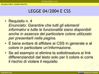 LEGGE 04/2004 E CSS Requisito n. 4 Enunciato: Garantire che tutti gli elementi informativi e tutte le funzionalità siano disponibili anche in assenza del particolare colore utilizzato per presentarli nella pagina. È bene evitare di affidare ai CSS in generale e al colore in particolare un’informazione. Se ad esempio si elimina la sottolineatura ai link differenziandoli dal testo solo per il colore si corre il rischio di violare il requisito SECONDA PARTE: ESEMPIO PRATICO 
