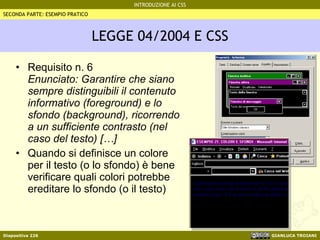 LEGGE 04/2004 E CSS Requisito n. 6 Enunciato: Garantire che siano sempre distinguibili il contenuto informativo (foreground) e lo sfondo (background), ricorrendo a un sufficiente contrasto (nel caso del testo) […] Quando si definisce un colore per il testo (o lo sfondo) è bene verificare quali colori potrebbe ereditare lo sfondo (o il testo) SECONDA PARTE: ESEMPIO PRATICO 