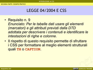 LEGGE 04/2004 E CSS Requisito n. 9 Enunciato: Per le tabelle dati usare gli elementi (marcatori) e gli attributi previsti dalla DTD adottata per descrivere i contenuti e identificare le intestazioni di righe e colonne. Il rispetto di questo requisito permette di sfruttare i CSS per formattare al meglio elementi strutturali quali  TH  o  CAPTION . SECONDA PARTE: ESEMPIO PRATICO 
