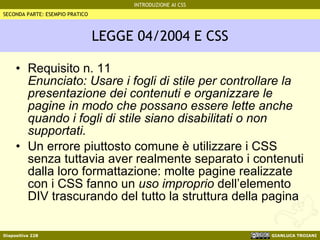 LEGGE 04/2004 E CSS Requisito n. 11 Enunciato: Usare i fogli di stile per controllare la presentazione dei contenuti e organizzare le pagine in modo che possano essere lette anche quando i fogli di stile siano disabilitati o non supportati. Un errore piuttosto comune è utilizzare i CSS senza tuttavia aver realmente separato i contenuti dalla loro formattazione: molte pagine realizzate con i CSS fanno un  uso improprio  dell’elemento DIV trascurando del tutto la struttura della pagina SECONDA PARTE: ESEMPIO PRATICO 