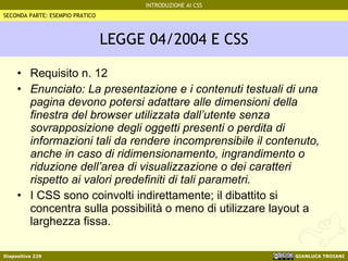 LEGGE 04/2004 E CSS Requisito n. 12 Enunciato: La presentazione e i contenuti testuali di una pagina devono potersi adattare alle dimensioni della finestra del browser utilizzata dall’utente senza sovrapposizione degli oggetti presenti o perdita di informazioni tali da rendere incomprensibile il contenuto, anche in caso di ridimensionamento, ingrandimento o riduzione dell’area di visualizzazione o dei caratteri rispetto ai valori predefiniti di tali parametri. I CSS sono coinvolti indirettamente; il dibattito si concentra sulla possibilità o meno di utilizzare layout a larghezza fissa. SECONDA PARTE: ESEMPIO PRATICO 