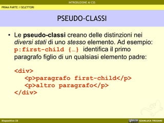 PSEUDO-CLASSI Le  pseudo-classi  creano delle distinzioni nei  diversi stati  di uno  stesso  elemento. Ad esempio: p:first-child {…}  identifica il primo paragrafo figlio di un qualsiasi elemento padre: <div> <p>paragrafo first-child</p> <p>altro paragrafo</p> </div> PRIMA PARTE: I SELETTORI 