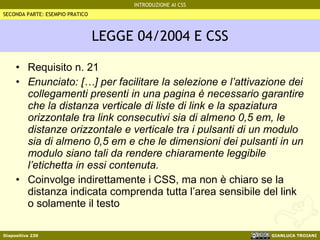 LEGGE 04/2004 E CSS Requisito n. 21 Enunciato: […] per facilitare la selezione e l’attivazione dei collegamenti presenti in una pagina è necessario garantire che la distanza verticale di liste di link e la spaziatura orizzontale tra link consecutivi sia di almeno 0,5 em, le distanze orizzontale e verticale tra i pulsanti di un modulo sia di almeno 0,5 em e che le dimensioni dei pulsanti in un modulo siano tali da rendere chiaramente leggibile l’etichetta in essi contenuta. Coinvolge indirettamente i CSS, ma non è chiaro se la distanza indicata comprenda tutta l’area sensibile del link o solamente il testo SECONDA PARTE: ESEMPIO PRATICO 