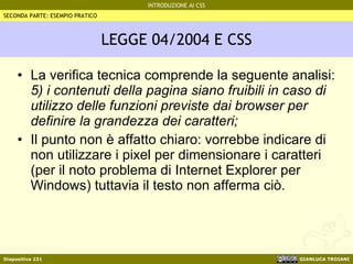 LEGGE 04/2004 E CSS La verifica tecnica comprende la seguente analisi: 5) i contenuti della pagina siano fruibili in caso di utilizzo delle funzioni previste dai browser per definire la grandezza dei caratteri; Il punto non è affatto chiaro: vorrebbe indicare di non utilizzare i pixel per dimensionare i caratteri (per il noto problema di Internet Explorer per Windows) tuttavia il testo non afferma ciò. SECONDA PARTE: ESEMPIO PRATICO 