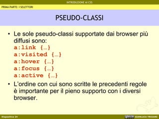PSEUDO-CLASSI Le sole pseudo-classi supportate dai browser più diffusi sono: a:link {…} a:visited {…} a:hover {…} a:focus {…} a:active {…} L’ordine con cui sono scritte le precedenti regole è importante per il pieno supporto con i diversi browser. PRIMA PARTE: I SELETTORI 