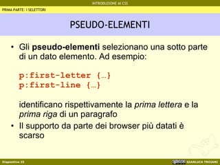 PSEUDO-ELEMENTI Gli  pseudo-elementi  selezionano una sotto parte di un dato elemento. Ad esempio: p:first-letter {…} p:first-line {…} identificano rispettivamente la  prima lettera  e la  prima riga  di un paragrafo Il supporto da parte dei browser più datati è scarso PRIMA PARTE: I SELETTORI 