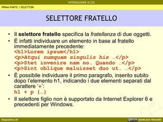 SELETTORE FRATELLO Il  selettore fratello  specifica la  fratellanza  di due oggetti. È infatti individuare un elemento in base al fratello immediatamente precedente: <h1>Lorem ipsum</h1> <p>Atqui numquam singulis his …</p> <p>Stet invenire nam no. Quando …</p> <p>Sint oblique maluisset duo ut. …</p> È possibile individuare il primo paragrafo, inserito subito dopo l’elemento h1, indicando i due elementi separati dal carattere ‘ + ’: h1 + p {…} Il selettore figlio non è supportato da Internet Explorer 6 e precedenti per Windows. PRIMA PARTE: I SELETTORI 