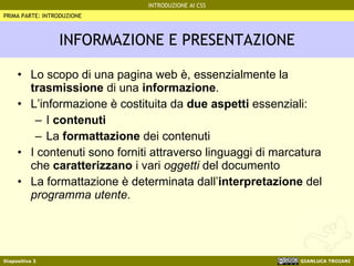 INFORMAZIONE E PRESENTAZIONE Lo scopo di una pagina web è, essenzialmente la  trasmissione  di una  informazione . L’informazione è costituita da  due aspetti  essenziali: I  contenuti La  formattazione  dei contenuti I contenuti sono forniti attraverso linguaggi di marcatura che  caratterizzano  i vari  oggetti  del documento La formattazione è determinata dall’ interpretazione  del  programma utente . PRIMA PARTE: INTRODUZIONE 