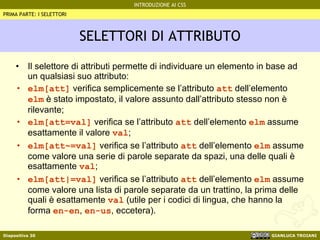 SELETTORI DI ATTRIBUTO Il selettore di attributi permette di individuare un elemento in base ad un qualsiasi suo attributo: elm[att]  verifica semplicemente se l’attributo  att  dell’elemento  elm  è stato impostato, il valore assunto dall’attributo stesso non è rilevante; elm[att=val]  verifica se l’attributo  att  dell’elemento  elm  assume esattamente il valore  val ; elm[att~=val]  verifica se l’attributo  att  dell’elemento  elm  assume come valore una serie di parole separate da spazi, una delle quali è esattamente  val ; elm[att|=val]  verifica se l’attributo  att  dell’elemento  elm  assume come valore una lista di parole separate da un trattino, la prima delle quali è esattamente  val  (utile per i codici di lingua, che hanno la forma  en-en ,  en-us , eccetera). PRIMA PARTE: I SELETTORI 
