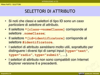 SELETTORI DI ATTRIBUTO Si noti che classi e selettori di tipo ID sono un  caso particolare  di  selettore di attributo . Il selettore  *[class~=nomeClasse]  corrisponde al selettore  .nomeClasse ; Il selettore  *[id=identificatore]  corrisponde al selettore  #identificatore . I selettori di attributo  sarebbero  molto utili, soprattutto per distinguere i diversi tipi di campi input ( type="text" ,  type="radio" ,  type="submit" , …). I selettori di attributo non sono compatibili con Internet Explorer versione 6 e precedenti. PRIMA PARTE: I SELETTORI 