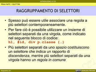 RAGGRUPPAMENTO DI SELETTORI Spesso può essere utile associare una regola a più selettori contemporaneamente. Per fare ciò è possibile utilizzare un insieme di selettori separati da una virgola, come indicato nel seguente blocco di codice: h1, #id, div p.classe {…} Più selettori separati da uno  spazio  costituiscono un selettore che indica un rapporto di  discendenza , mentre più selettori separati da una  virgola  hanno un  regola in comune PRIMA PARTE: I SELETTORI 