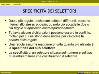 SPECIFICITÀ DEI SELETTORI Due o più regole, anche con selettori differenti, possono riferirsi allo  stesso oggetto , quando ciò accade le due o più regole  si applicano contemporaneamente . Tuttavia alcune dichiarazioni possono essere in conflitto, motivo per cui esistono delle norme per calcolare la  priorità delle regole . Una regola assume maggiore priorità quanto più elevata è la  specificità del suo selettore . La specificità di un selettore si basa sul numero e sul tipo di  selettori di base  che costituiscono il selettore. PRIMA PARTE: I SELETTORI 