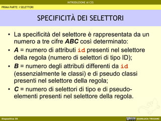 SPECIFICITÀ DEI SELETTORI La specificità del selettore è rappresentata da un numero a tre cifre  ABC  così determinato: A  = numero di attributi  id  presenti nel selettore della regola (numero di selettori di tipo ID); B  = numero degli attributi differenti da  id  (essenzialmente le classi) e di pseudo classi presenti nel selettore della regola; C  = numero di selettori di tipo e di pseudo-elementi presenti nel selettore della regola. PRIMA PARTE: I SELETTORI 