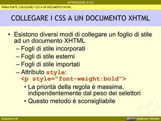COLLEGARE I CSS A UN DOCUMENTO XHTML Esistono diversi modi di collegare un foglio di stile ad un documento XHTML Fogli di stile incorporati Fogli di stile esterni Fogli di stile importati Attributo  style : <p style="font-weight:bold"> La priorità della regola è massima, indipendentemente dal peso dei selettori Questo metodo è sconsigliabile PRIMA PARTE: COLLEGARE I CSS A UN DOCUMENTO XHTML 