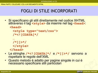 FOGLI DI STILE INCORPORATI Si specificano gli stili direttamente nel codice XHTML attraverso il tag  <style>  da inserire nel tag  <head> : <head> <style type="text/css"> /*<![CDATA[*/ … /*]]>*/ </style> </head> Le stringhe  /*<![CDATA[*/  e  /*]]>*/  servono  a rispettare le regole dell’XML Questo metodo è adatto per pagine singole in cui è necessario specificare stili particolari PRIMA PARTE: COLLEGARE I CSS A UN DOCUMENTO XHTML 