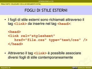 FOGLI DI STILE ESTERNI I fogli di stile esterni sono richiamati attraverso il tag  <link>  da inserire nel tag  <head> : <head> <link rel="stylesheet"   href="file.css" type="text/css" /> </head> Attraverso il tag  <link>  è possibile associare diversi fogli di stile contemporaneamente PRIMA PARTE: COLLEGARE I CSS A UN DOCUMENTO XHTML 
