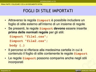 FOGLI DI STILE IMPORTATI Attraverso la regola  @import  è possibile includere un foglio di stile esterno all’interno di un insieme di regole Se presenti, le regole  @import   devono  essere inserite  prima delle normali regole  per gli stili: @import "file1.css"; @import "file2.css"; body {…} Il percorso si riferisce alla medesima cartella in cui è contenuto il foglio di stile contenente le regole  @import   Le regole  @import  possono comparire anche negli stili incorporati PRIMA PARTE: COLLEGARE I CSS A UN DOCUMENTO XHTML 