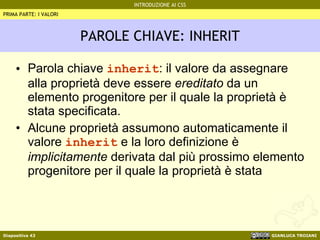 PAROLE CHIAVE: INHERIT Parola chiave  inherit : il valore da assegnare alla proprietà deve essere  ereditato  da un elemento progenitore per il quale la proprietà è stata specificata. Alcune proprietà assumono automaticamente il valore  inherit  e la loro definizione è  implicitamente  derivata dal più prossimo elemento progenitore per il quale la proprietà è stata PRIMA PARTE: I VALORI 