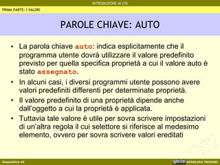PAROLE CHIAVE: AUTO La parola chiave  auto : indica esplicitamente che il programma utente dovrà utilizzare il valore predefinito previsto per quella specifica proprietà a cui il valore auto è stato  assegnato . In alcuni casi, i diversi programmi utente possono avere valori predefiniti differenti per determinate proprietà. Il valore predefinito di una proprietà dipende anche dall’oggetto a cui la proprietà è applicata. Tuttavia tale valore è utile per sovra scrivere impostazioni di un’altra regola il cui selettore si riferisce al medesimo elemento, ovvero per sovra scrivere valori ereditati PRIMA PARTE: I VALORI 