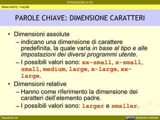 PAROLE CHIAVE: DIMENSIONE CARATTERI Dimensioni assolute indicano una dimensione di carattere predefinita, la quale varia  in base al tipo e alle impostazioni dei diversi programmi utente . I possibili valori sono:  xx-small ,  x-small ,  small ,  medium ,  large ,  x-large ,  xx-large . Dimensioni relative Hanno come riferimento la dimensione dei caratteri dell’elemento padre. I possibili valori sono:  larger  e  smaller . PRIMA PARTE: I VALORI 