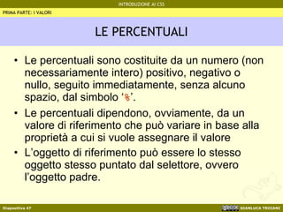 LE PERCENTUALI Le percentuali sono costituite da un numero (non necessariamente intero) positivo, negativo o nullo, seguito immediatamente, senza alcuno spazio, dal simbolo ‘ % ’. Le percentuali dipendono, ovviamente, da un valore di riferimento che può variare in base alla proprietà a cui si vuole assegnare il valore L’oggetto di riferimento può essere lo stesso oggetto stesso puntato dal selettore, ovvero l’oggetto padre. PRIMA PARTE: I VALORI 