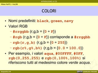 COLORI Nomi predefiniti:  black ,  green ,  navy Valori RGB #rrggbb  (r,g,b = { 0   ÷  F }) #rgb  (r,g,b = { 0   ÷  F }) corrisponde a  #rrggbb rgb(r,g,b)  (r,g,b = { 0   ÷   255 })  rgb(r%,g%,b%)  (r,g,b = { 0.0   ÷   100.0 }) Per esempio, i valori  aqua ,  #00FFFF ,  #0FF ,  rgb(0,255,255)  e  rgb(0,100%,100%)  si riferiscono tutti al medesimo colore  verde acqua . PRIMA PARTE: I VALORI 