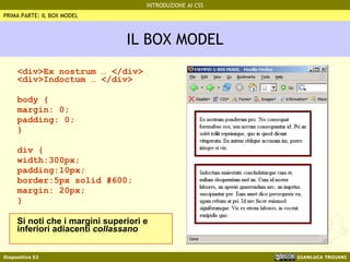 IL BOX MODEL <div>Ex nostrum … </div> <div>Indoctum … </div> body {  margin: 0; padding: 0;  } div { width:300px; padding:10px; border:5px solid #600;  margin: 20px; } Si noti che i margini superiori e inferiori adiacenti  collassano PRIMA PARTE: IL BOX MODEL 