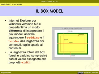 IL BOX MODEL Internet Explorer per Windows versione 5.5 e precedenti ha un modo  differente  di interpretare il box model: anziché aggiungere il  padding  e il  border  alla larghezza dei contenuti, toglie spazio ai contenuti La larghezza totale del box (bordi e padding compresi) è pari al valore assegnato alla proprietà  width . PRIMA PARTE: IL BOX MODEL 