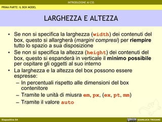 LARGHEZZA E ALTEZZA Se non si specifica la larghezza ( width ) dei contenuti del box, questo si allargherà ( margini compresi ) per  riempire  tutto lo spazio a sua disposizione Se non si specifica la altezza ( height ) dei contenuti del box, questo si espanderà in verticale il  minimo possibile  per ospitare gli oggetti al suo interno La larghezza e la altezza del box possono essere espresse: In percentuali rispetto alle dimensioni del box contenitore Tramite le unità di miusra  em ,  px , ( ex ,  pt ,  mm ) Tramite il valore  auto PRIMA PARTE: IL BOX MODEL 