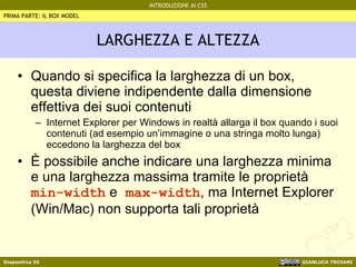 LARGHEZZA E ALTEZZA Quando si specifica la larghezza di un box, questa diviene indipendente dalla dimensione effettiva dei suoi contenuti Internet Explorer per Windows in realtà allarga il box quando i suoi contenuti (ad esempio un’immagine o una stringa molto lunga) eccedono la larghezza del box È possibile anche indicare una larghezza minima e una larghezza massima tramite le proprietà  min-width  e  max-width , ma Internet Explorer (Win/Mac) non supporta tali proprietà PRIMA PARTE: IL BOX MODEL 