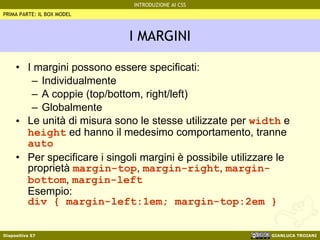 I MARGINI I margini possono essere specificati: Individualmente A coppie (top/bottom, right/left) Globalmente Le unità di misura sono le stesse utilizzate per  width  e  height  ed hanno il medesimo comportamento, tranne  auto Per specificare i singoli margini è possibile utilizzare le proprietà  margin-top ,  margin-right ,  margin-bottom ,  margin-left Esempio: div { margin-left:1em; margin-top:2em } PRIMA PARTE: IL BOX MODEL 