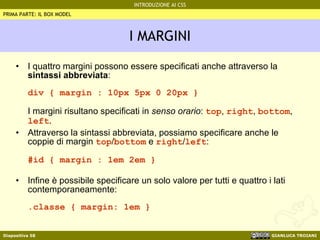 I MARGINI I quattro margini possono essere specificati anche attraverso la  sintassi abbreviata : div { margin : 10px 5px 0 20px } I margini risultano specificati in  senso orario :  top ,  right ,  bottom ,  left . Attraverso la sintassi abbreviata, possiamo specificare anche le coppie di margin  top / bottom  e  right / left : #id { margin : 1em 2em } Infine è possibile specificare un solo valore per tutti e quattro i lati contemporaneamente: .classe { margin: 1em } PRIMA PARTE: IL BOX MODEL 