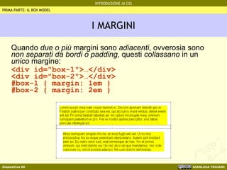 I MARGINI Quando  due o più  margini sono  adiacenti , ovverosia sono  non separati da bordi o padding , questi  collassano  in un  unico  margine: <div id="box-1">…</div> <div id="box-2">…</div> #box-1 { margin: 1em } #box-2 { margin: 2em } PRIMA PARTE: IL BOX MODEL 