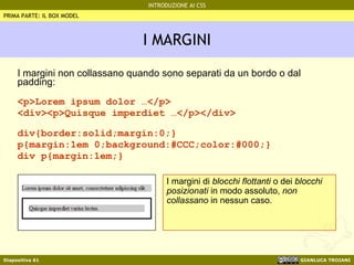 I MARGINI I margini non collassano quando sono separati da un bordo o dal padding: <p>Lorem ipsum dolor …</p> <div><p>Quisque imperdiet …</p></div> div{border:solid;margin:0;} p{margin:1em 0;background:#CCC;color:#000;} div p{margin:1em;} PRIMA PARTE: IL BOX MODEL I margini di  blocchi flottanti  o dei  blocchi posizionati  in modo assoluto,  non collassano  in nessun caso. 