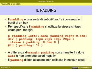 IL PADDING Il  padding  è una sorta di  imbottitura  fra i contenuti e i bordi di un box Per specificare il  padding  si utilizza la stessa sintassi usata per i margini p {padding-left:0.5em; padding-right:0.5em} div { padding: 10px 20px 10px 20px } .classe { padding: 0.5em 0 } #id { padding: 5% } A differenza di  margin ,  padding  non ammette il valore  auto  e non ammette valori negativi Il  padding  di box adiacenti non collassa in nessun caso PRIMA PARTE: IL BOX MODEL 
