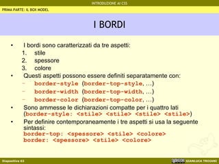 I BORDI I bordi sono caratterizzati da tre aspetti: stile spessore colore Questi aspetti possono essere definiti separatamente con: border-style  ( border-top-style , …) border-width  ( border-top-width , …) border-color  ( border-top-color , …) Sono ammesse le dichiarazioni compatte per i quattro lati ( border-style: <stile> <stile> <stile> <stile> ) Per definire contemporaneamente i tre aspetti si usa la seguente sintassi: border-top: <spessore> <stile> <colore> border: <spessore> <stile> <colore> PRIMA PARTE: IL BOX MODEL 