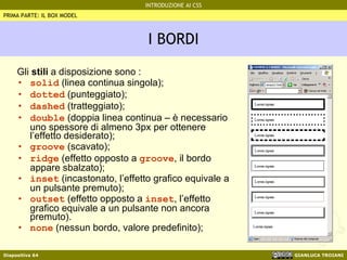 I BORDI Gli  stili  a disposizione sono : solid  (linea continua singola); dotted  (punteggiato); dashed  (tratteggiato); double  (doppia linea continua – è necessario uno spessore di almeno 3px per ottenere l’effetto desiderato); groove  (scavato); ridge  (effetto opposto a  groove , il bordo appare sbalzato); inset  (incastonato, l’effetto grafico equivale a un pulsante premuto); outset  (effetto opposto a  inset , l’effetto grafico equivale a un pulsante non ancora premuto). none  (nessun bordo, valore predefinito); PRIMA PARTE: IL BOX MODEL 