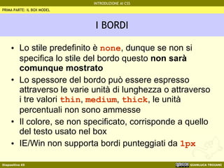 I BORDI Lo stile predefinito è  none , dunque se non si specifica lo stile del bordo questo  non sarà comunque mostrato Lo spessore del bordo può essere espresso attraverso le varie unità di lunghezza o attraverso i tre valori  thin ,  medium ,  thick , le unità percentuali non sono ammesse Il colore, se non specificato, corrisponde a quello del testo usato nel box IE/Win non supporta bordi punteggiati da  1px PRIMA PARTE: IL BOX MODEL 