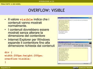 OVERFLOW: VISIBLE Il valore  visible  indica che i contenuti vanno mostrati normalmente. I contenuti dovrebbero essere mostrati senza alterare la dimensione del contenitore Internet Explorer per Windows espande il contenitore fino alla dimensione richiesta dai contenuti div { width:200px;height:200px; overflow:visible; } PRIMA PARTE: IL BOX MODEL 