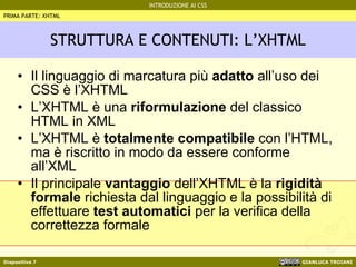 STRUTTURA E CONTENUTI: L’XHTML Il linguaggio di marcatura più  adatto  all’uso dei CSS è l’XHTML L’XHTML è una  riformulazione  del classico HTML in XML L’XHTML è  totalmente compatibile  con l’HTML, ma è riscritto in modo da essere conforme all’XML Il principale  vantaggio  dell’XHTML è la  rigidità formale  richiesta dal linguaggio e la possibilità di effettuare  test automatici  per la verifica della correttezza formale PRIMA PARTE: XHTML 
