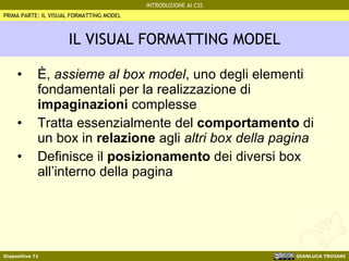 IL VISUAL FORMATTING MODEL È,  assieme al box model , uno degli elementi fondamentali per la realizzazione di  impaginazioni  complesse Tratta essenzialmente del  comportamento  di un box in  relazione  agli  altri box della pagina Definisce il  posizionamento  dei diversi box all’interno della pagina PRIMA PARTE: IL VISUAL FORMATTING MODEL 