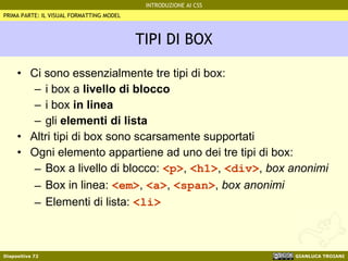 TIPI DI BOX Ci sono essenzialmente tre tipi di box: i box a  livello di blocco i box  in linea gli  elementi di lista Altri tipi di box sono scarsamente supportati Ogni elemento appartiene ad uno dei tre tipi di box: Box a livello di blocco:  <p> ,  <h1> ,  <div> ,  box anonimi Box in linea:  <em> ,  <a> ,  <span> ,  box anonimi Elementi di lista:  <li> PRIMA PARTE: IL VISUAL FORMATTING MODEL 