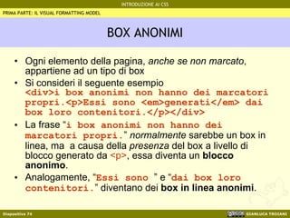 BOX ANONIMI Ogni elemento della pagina,  anche se non marcato , appartiene ad un tipo di box Si consideri il seguente esempio <div>i box anonimi non hanno dei marcatori propri.<p>Essi sono <em>generati</em> dai box loro contenitori.</p></div> La frase “ i box anonimi non hanno dei marcatori propri. ”  normalmente  sarebbe un box in linea, ma  a causa della  presenza  del box a livello di blocco generato da  <p> , essa diventa un  blocco anonimo . Analogamente, “ Essi sono  ” e “ dai box loro contenitori. ” diventano dei  box in linea anonimi . PRIMA PARTE: IL VISUAL FORMATTING MODEL 