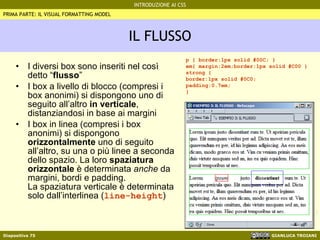 IL FLUSSO I diversi box sono inseriti nel così detto “ flusso ” I box a livello di blocco (compresi i box anonimi) si dispongono uno di seguito all’altro  in verticale , distanziandosi in base ai margini I box in linea (compresi i box anonimi) si dispongono  orizzontalmente  uno di seguito all’altro, su una o più linee a seconda dello spazio. La loro  spaziatura orizzontale  è determinata  anche  da margini, bordi e padding. La spaziatura verticale è determinata solo dall’interlinea ( line-height ) PRIMA PARTE: IL VISUAL FORMATTING MODEL p { border:1px solid #00C; } em{ margin:2em;border:1px solid #C00 } strong { border:1px solid #0C0; padding:0.7em; } 