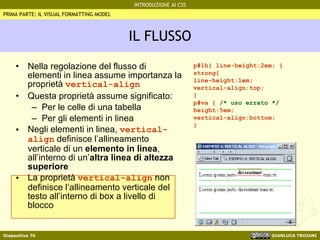 IL FLUSSO Nella regolazione del flusso di elementi in linea assume importanza la proprietà  vertical-align Questa proprietà assume significato: Per le celle di una tabella Per gli elementi in linea Negli elementi in linea,  vertical-align  definisce l’allineamento verticale di un  elemento in linea , all’interno di un’ altra linea di altezza superiore La proprietà  vertical-align  non definisce l’allineamento verticale del testo all’interno di box a livello di blocco PRIMA PARTE: IL VISUAL FORMATTING MODEL p#lh{ line-height:2em; } strong{  line-height:1em; vertical-align:top; } p#va {  /* uso errato */ height:5em; vertical-align:bottom; } 